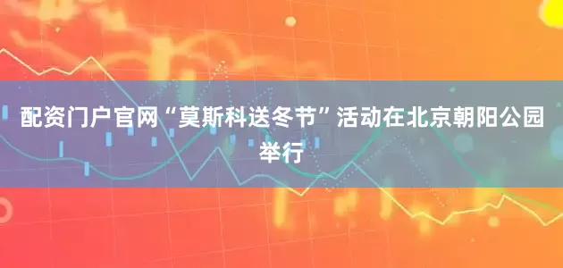 配资门户官网“莫斯科送冬节”活动在北京朝阳公园举行